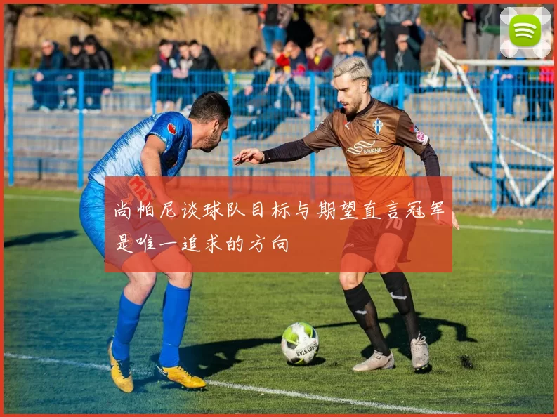 尚帕尼谈球队目标与期望直言冠军是唯一追求的方向