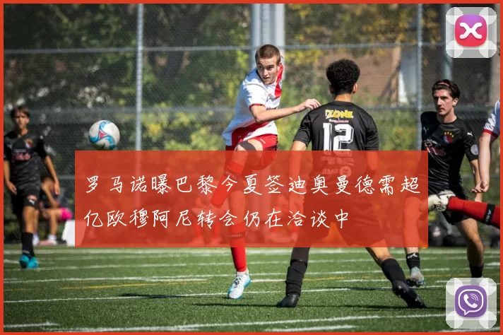 罗马诺曝巴黎今夏签迪奥曼德需超亿欧穆阿尼转会仍在洽谈中