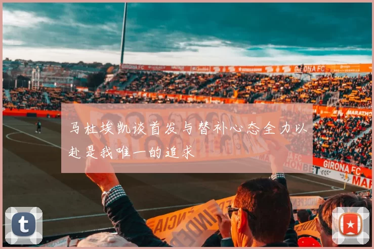 马杜埃凯谈首发与替补心态全力以赴是我唯一的追求
