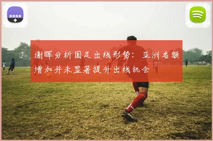 谢晖分析国足出线形势：亚洲名额增加并未显著提升出线机会