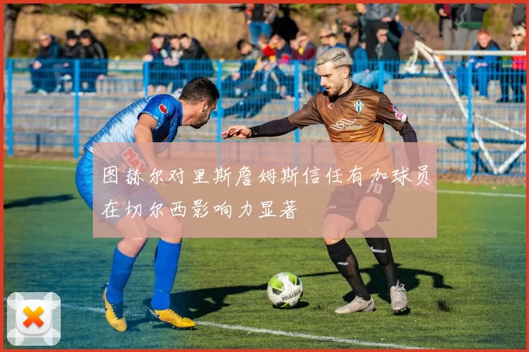 图赫尔对里斯詹姆斯信任有加球员在切尔西影响力显著