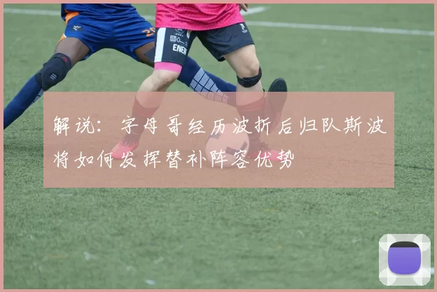 解说:字母哥经历波折后归队斯波将如何发挥替补阵容优势