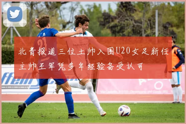北青报道三位土帅入围U20女足新任主帅王军凭多年经验备受认可