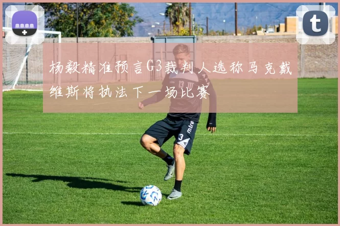 杨毅精准预言G3裁判人选称马克戴维斯将执法下一场比赛