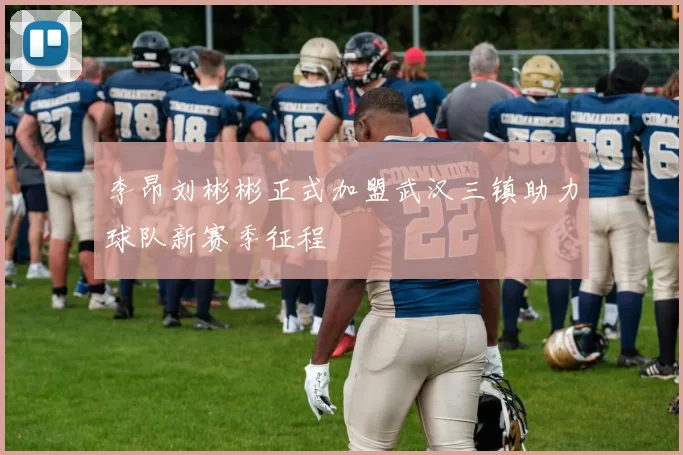 李昂刘彬彬正式加盟武汉三镇助力球队新赛季征程