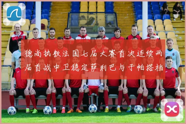 德尚执教法国七届大赛首次连续两届首战中卫稳定萨利巴与于帕搭档