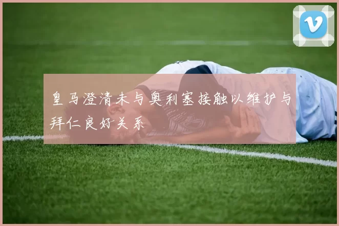 皇马澄清未与奥利塞接触以维护与拜仁良好关系