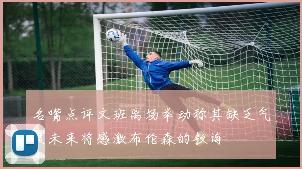 名嘴点评文班离场举动称其缺乏气度未来将感激布伦森的教诲
